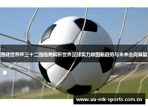围绕世界杯三十二强格局解析世界足球实力版图新趋势与未来走向展望 围绕世界杯三十二强格局解析世界足球实力版图新趋势与未来走向展望